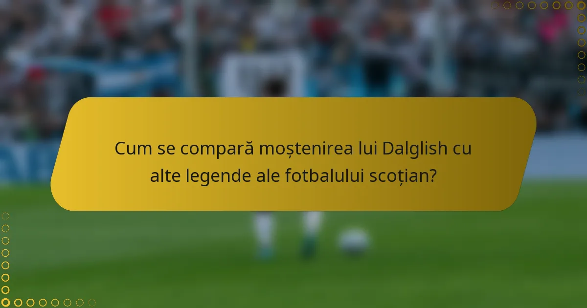 Cum se compară moștenirea lui Dalglish cu alte legende ale fotbalului scoțian?